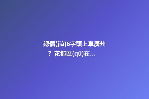 總價(jià)6字頭上車廣州？花都區(qū)在售樓盤最新報(bào)價(jià)出爐